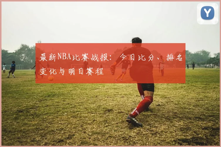 最新NBA比赛战报:今日比分、排名变化与明日赛程