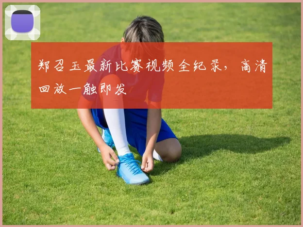 郑召玉最新比赛视频全纪录，高清回放一触即发