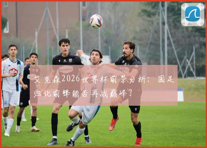 艾克森2026世界杯前景分析:国足归化前锋能否再战巅峰?